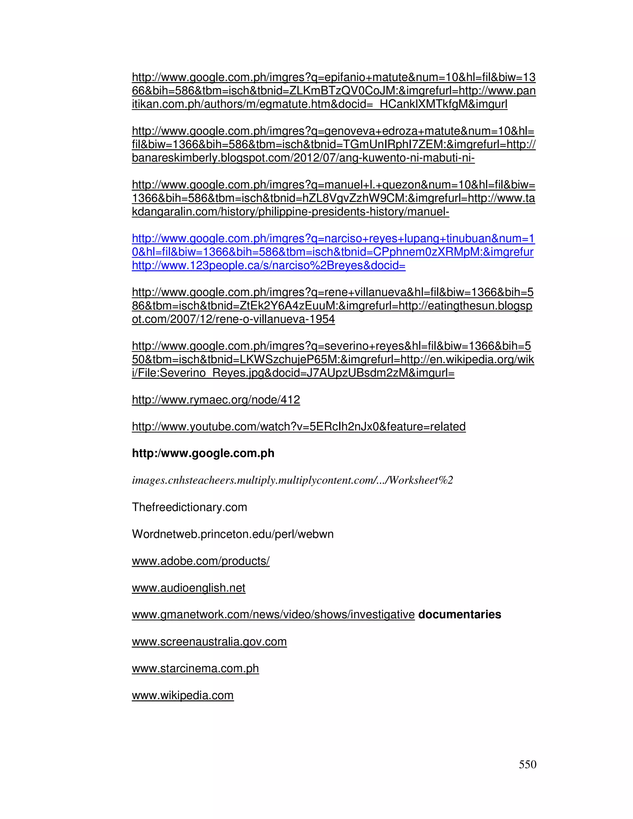 http://www.google.com.ph/imgres?q=epifanio+matutenum=10hl=filbiw=13 
66bih=586tbm=ischtbnid=ZLKmBTzQV0CoJM:imgrefurl=http://www.pan 
itikan.com.ph/authors/m/egmatute.htmdocid=_HCanklXMTkfgMimgurl 
http://www.google.com.ph/imgres?q=genoveva+edroza+matutenum=10hl= 
filbiw=1366bih=586tbm=ischtbnid=TGmUnIRphI7ZEM:imgrefurl=http:// 
banareskimberly.blogspot.com/2012/07/ang-kuwento-ni-mabuti-ni-http:// 
www.google.com.ph/imgres?q=manuel+l.+quezonnum=10hl=filbiw= 
1366bih=586tbm=ischtbnid=hZL8VgvZzhW9CM:imgrefurl=http://www.ta 
kdangaralin.com/history/philippine-presidents-history/manuel-http:// 
www.google.com.ph/imgres?q=narciso+reyes+lupang+tinubuannum=1 
0hl=filbiw=1366bih=586tbm=ischtbnid=CPphnem0zXRMpM:imgrefur 
http://www.123people.ca/s/narciso%2Breyesdocid= 
http://www.google.com.ph/imgres?q=rene+villanuevahl=filbiw=1366bih=5 
86tbm=ischtbnid=ZtEk2Y6A4zEuuM:imgrefurl=http://eatingthesun.blogsp 
ot.com/2007/12/rene-o-villanueva-1954 
http://www.google.com.ph/imgres?q=severino+reyeshl=filbiw=1366bih=5 
50tbm=ischtbnid=LKWSzchujeP65M:imgrefurl=http://en.wikipedia.org/wik 
i/File:Severino_Reyes.jpgdocid=J7AUpzUBsdm2zMimgurl= 
550 
http://www.rymaec.org/node/412 
http://www.youtube.com/watch?v=5ERcIh2nJx0feature=related 
http:/www.google.com.ph 
images.cnhsteacheers.multiply.multiplycontent.com/.../Worksheet%2 
Thefreedictionary.com 
Wordnetweb.princeton.edu/perl/webwn 
www.adobe.com/products/ 
www.audioenglish.net 
www.gmanetwork.com/news/video/shows/investigative documentaries 
www.screenaustralia.gov.com 
www.starcinema.com.ph 
www.wikipedia.com 
 