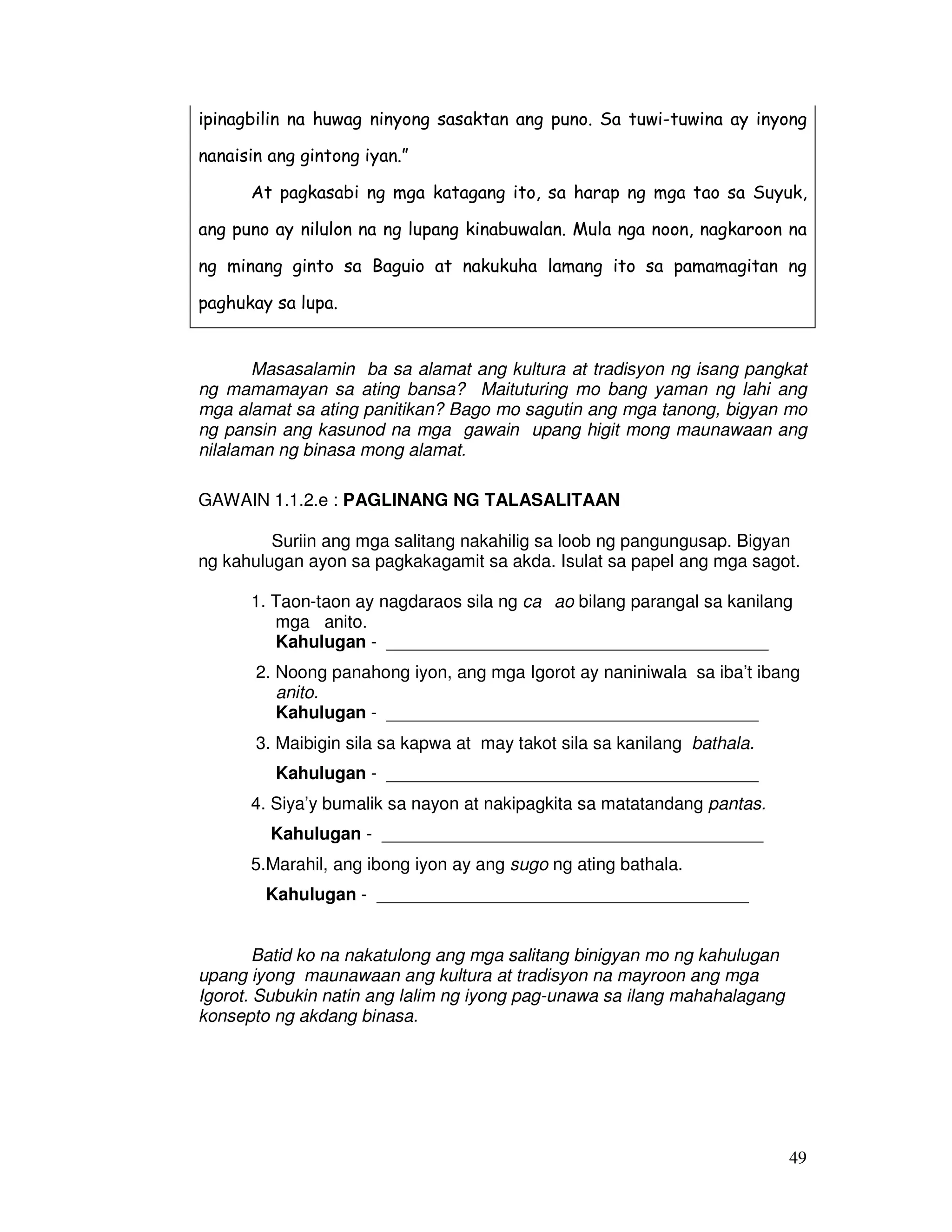 ipinagbilin na huwag ninyong sasaktan ang puno. Sa tuwi-tuwina ay inyong 
nanaisin ang gintong iyan.” 
At pagkasabi ng mga katagang ito, sa harap ng mga tao sa Suyuk, 
ang puno ay nilulon na ng lupang kinabuwalan. Mula nga noon, nagkaroon na 
ng minang ginto sa Baguio at nakukuha lamang ito sa pamamagitan ng 
paghukay sa lupa. 
Masasalamin ba sa alamat ang kultura at tradisyon ng isang pangkat 
ng mamamayan sa ating bansa? Maituturing mo bang yaman ng lahi ang 
mga alamat sa ating panitikan? Bago mo sagutin ang mga tanong, bigyan mo 
ng pansin ang kasunod na mga gawain upang higit mong maunawaan ang 
nilalaman ng binasa mong alamat. 
49 
GAWAIN 1.1.2.e : PAGLINANG NG TALASALITAAN 
Suriin ang mga salitang nakahilig sa loob ng pangungusap. Bigyan 
ng kahulugan ayon sa pagkakagamit sa akda. Isulat sa papel ang mga sagot. 
1. Taon-taon ay nagdaraos sila ng caıao bilang parangal sa kanilang 
mga anito. 
Kahulugan - _______________________________________ 
2. Noong panahong iyon, ang mga Igorot ay naniniwala sa iba’t ibang 
anito. 
Kahulugan - ______________________________________ 
3. Maibigin sila sa kapwa at may takot sila sa kanilang bathala. 
Kahulugan - ______________________________________ 
4. Siya’y bumalik sa nayon at nakipagkita sa matatandang pantas. 
Kahulugan - _______________________________________ 
5.Marahil, ang ibong iyon ay ang sugo ng ating bathala. 
Kahulugan - ______________________________________ 
Batid ko na nakatulong ang mga salitang binigyan mo ng kahulugan 
upang iyong maunawaan ang kultura at tradisyon na mayroon ang mga 
Igorot. Subukin natin ang lalim ng iyong pag-unawa sa ilang mahahalagang 
konsepto ng akdang binasa. 
 