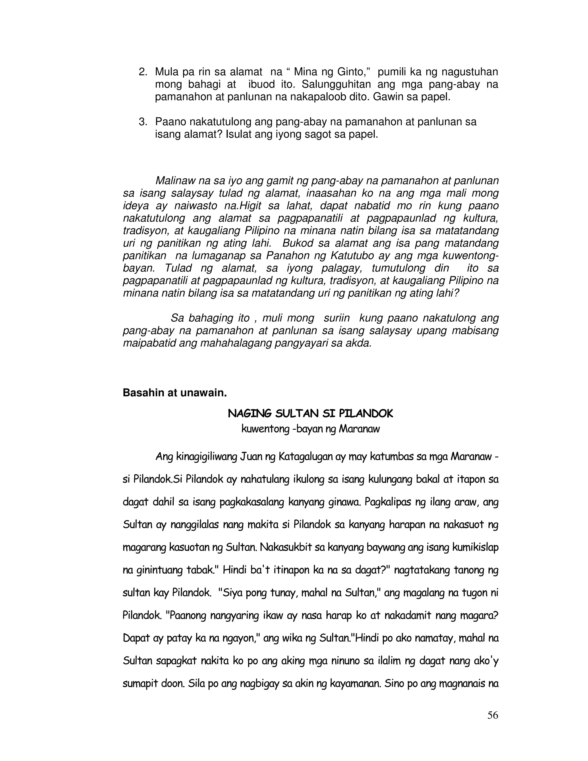 2. Mula pa rin sa alamat na “ Mina ng Ginto,” pumili ka ng nagustuhan 
mong bahagi at ibuod ito. Salungguhitan ang mga pang-abay na 
pamanahon at panlunan na nakapaloob dito. Gawin sa papel. 
56 
3. Paano nakatutulong ang pang-abay na pamanahon at panlunan sa 
isang alamat? Isulat ang iyong sagot sa papel. 
Malinaw na sa iyo ang gamit ng pang-abay na pamanahon at panlunan 
sa isang salaysay tulad ng alamat, inaasahan ko na ang mga mali mong 
ideya ay naiwasto na.Higit sa lahat, dapat nabatid mo rin kung paano 
nakatutulong ang alamat sa pagpapanatili at pagpapaunlad ng kultura, 
tradisyon, at kaugaliang Pilipino na minana natin bilang isa sa matatandang 
uri ng panitikan ng ating lahi. Bukod sa alamat ang isa pang matandang 
panitikan na lumaganap sa Panahon ng Katutubo ay ang mga kuwentong-bayan. 
Tulad ng alamat, sa iyong palagay, tumutulong din ito sa 
pagpapanatili at pagpapaunlad ng kultura, tradisyon, at kaugaliang Pilipino na 
minana natin bilang isa sa matatandang uri ng panitikan ng ating lahi? 
Sa bahaging ito , muli mong suriin kung paano nakatulong ang 
pang-abay na pamanahon at panlunan sa isang salaysay upang mabisang 
maipabatid ang mahahalagang pangyayari sa akda. 
Basahin at unawain. 
NAGING SULTAN SI PILANDOK 
kuwentong -bayan ng Maranaw 
Ang kinagigiliwang Juan ng Katagalugan ay may katumbas sa mga Maranaw - 
si Pilandok.Si Pilandok ay nahatulang ikulong sa isang kulungang bakal at itapon sa 
dagat dahil sa isang pagkakasalang kanyang ginawa. Pagkalipas ng ilang araw, ang 
Sultan ay nanggilalas nang makita si Pilandok sa kanyang harapan na nakasuot ng 
magarang kasuotan ng Sultan. Nakasukbit sa kanyang baywang ang isang kumikislap 
na ginintuang tabak. Hindi ba't itinapon ka na sa dagat? nagtatakang tanong ng 
sultan kay Pilandok. Siya pong tunay, mahal na Sultan, ang magalang na tugon ni 
Pilandok. Paanong nangyaring ikaw ay nasa harap ko at nakadamit nang magara? 
Dapat ay patay ka na ngayon, ang wika ng Sultan.Hindi po ako namatay, mahal na 
Sultan sapagkat nakita ko po ang aking mga ninuno sa ilalim ng dagat nang ako'y 
sumapit doon. Sila po ang nagbigay sa akin ng kayamanan. Sino po ang magnanais na 
 