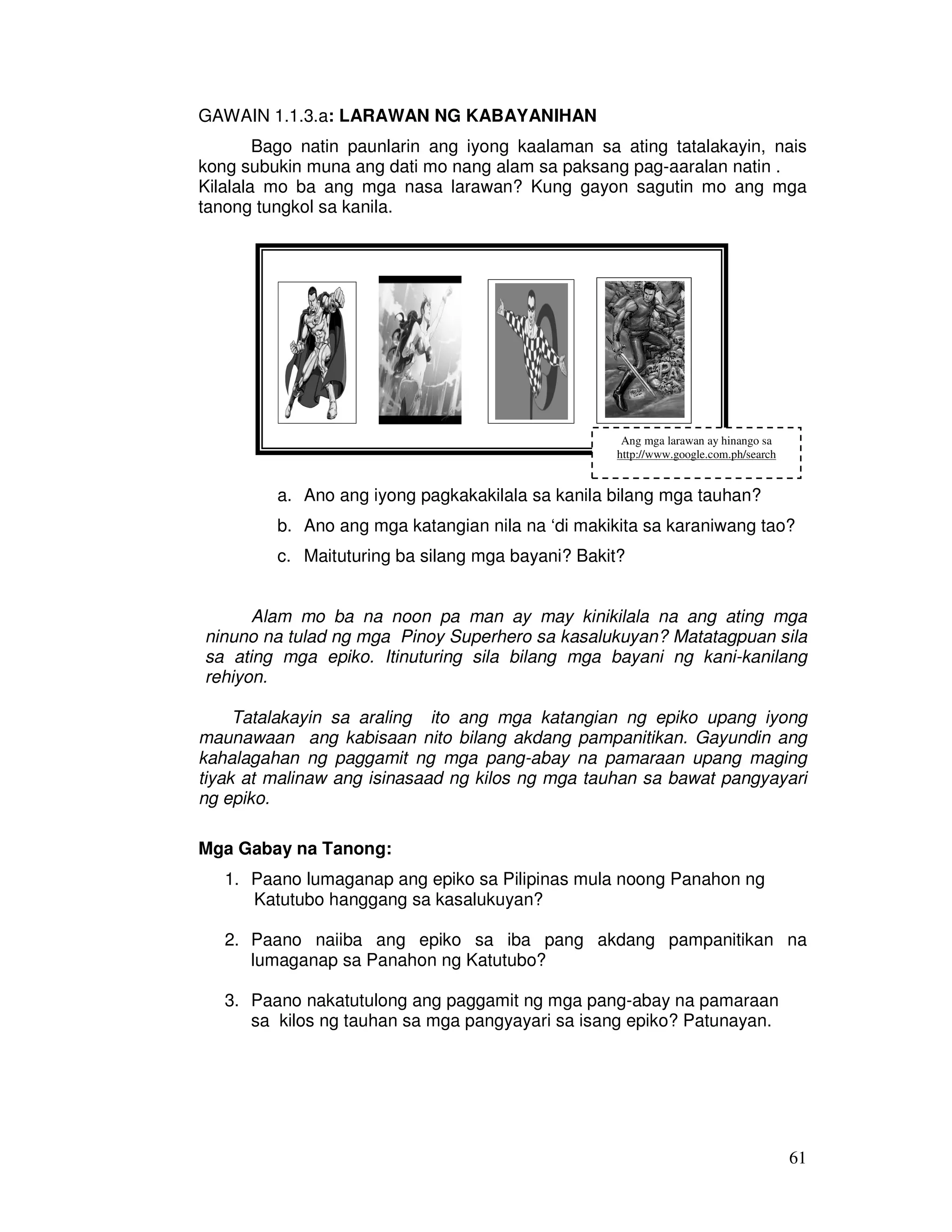 61 
GAWAIN 1.1.3.a: LARAWAN NG KABAYANIHAN 
Bago natin paunlarin ang iyong kaalaman sa ating tatalakayin, nais 
kong subukin muna ang dati mo nang alam sa paksang pag-aaralan natin . 
Kilalala mo ba ang mga nasa larawan? Kung gayon sagutin mo ang mga 
tanong tungkol sa kanila. 
Ang mga larawan ay hinango sa 
http://www.google.com.ph/search 
a. Ano ang iyong pagkakakilala sa kanila bilang mga tauhan? 
b. Ano ang mga katangian nila na ‘di makikita sa karaniwang tao? 
c. Maituturing ba silang mga bayani? Bakit? 
Alam mo ba na noon pa man ay may kinikilala na ang ating mga 
ninuno na tulad ng mga Pinoy Superhero sa kasalukuyan? Matatagpuan sila 
sa ating mga epiko. Itinuturing sila bilang mga bayani ng kani-kanilang 
rehiyon. 
Tatalakayin sa araling ito ang mga katangian ng epiko upang iyong 
maunawaan ang kabisaan nito bilang akdang pampanitikan. Gayundin ang 
kahalagahan ng paggamit ng mga pang-abay na pamaraan upang maging 
tiyak at malinaw ang isinasaad ng kilos ng mga tauhan sa bawat pangyayari 
ng epiko. 
Mga Gabay na Tanong: 
1. Paano lumaganap ang epiko sa Pilipinas mula noong Panahon ng 
Katutubo hanggang sa kasalukuyan? 
2. Paano naiiba ang epiko sa iba pang akdang pampanitikan na 
lumaganap sa Panahon ng Katutubo? 
3. Paano nakatutulong ang paggamit ng mga pang-abay na pamaraan 
sa kilos ng tauhan sa mga pangyayari sa isang epiko? Patunayan. 
 