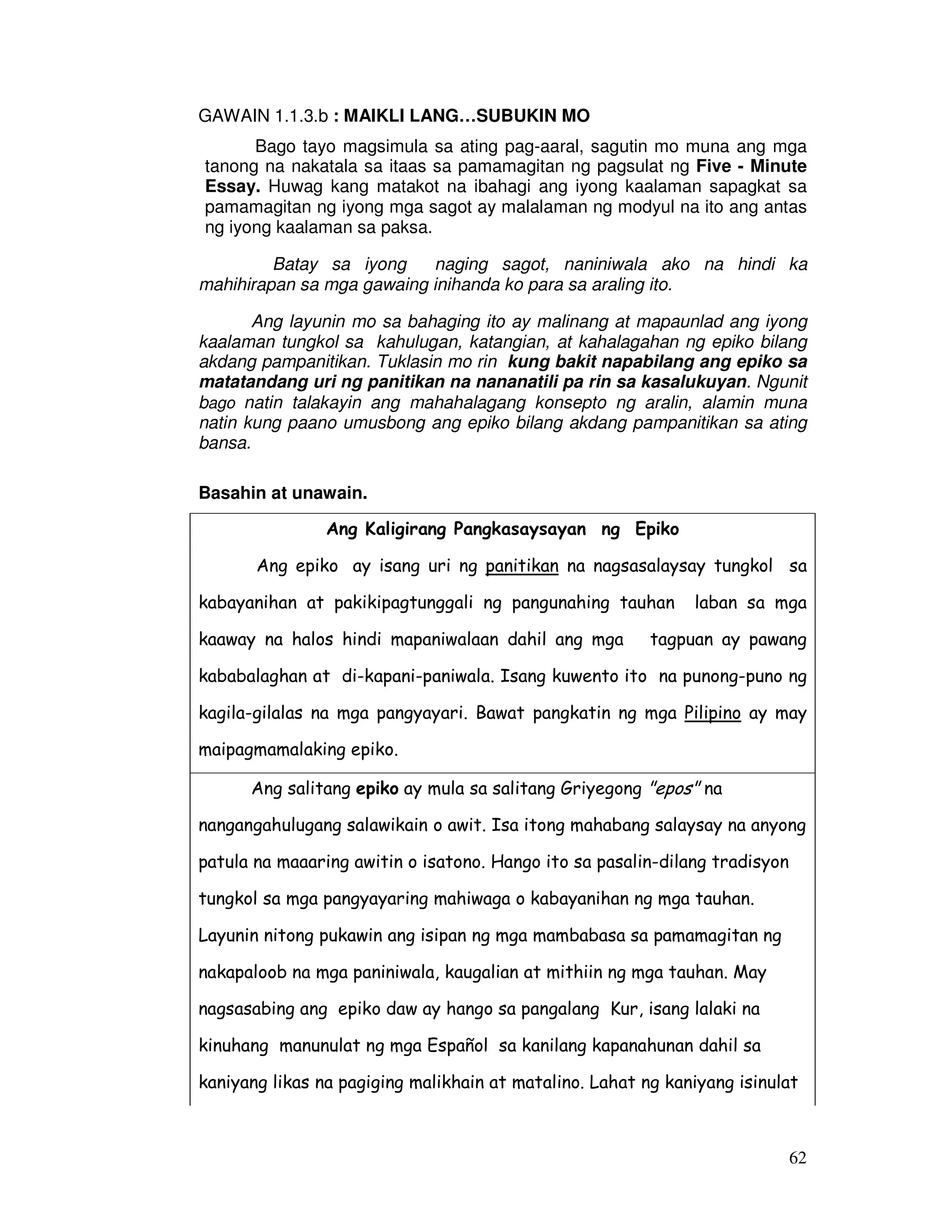 62 
GAWAIN 1.1.3.b : MAIKLI LANG…SUBUKIN MO 
Bago tayo magsimula sa ating pag-aaral, sagutin mo muna ang mga 
tanong na nakatala sa itaas sa pamamagitan ng pagsulat ng Five - Minute 
Essay. Huwag kang matakot na ibahagi ang iyong kaalaman sapagkat sa 
pamamagitan ng iyong mga sagot ay malalaman ng modyul na ito ang antas 
ng iyong kaalaman sa paksa. 
Batay sa iyong naging sagot, naniniwala ako na hindi ka 
mahihirapan sa mga gawaing inihanda ko para sa araling ito. 
Ang layunin mo sa bahaging ito ay malinang at mapaunlad ang iyong 
kaalaman tungkol sa kahulugan, katangian, at kahalagahan ng epiko bilang 
akdang pampanitikan. Tuklasin mo rin kung bakit napabilang ang epiko sa 
matatandang uri ng panitikan na nananatili pa rin sa kasalukuyan. Ngunit 
bago natin talakayin ang mahahalagang konsepto ng aralin, alamin muna 
natin kung paano umusbong ang epiko bilang akdang pampanitikan sa ating 
bansa. 
Basahin at unawain. 
Ang Kaligirang Pangkasaysayan ng Epiko 
Ang epiko ay isang uri ng panitikan na nagsasalaysay tungkol sa 
kabayanihan at pakikipagtunggali ng pangunahing tauhan laban sa mga 
kaaway na halos hindi mapaniwalaan dahil ang mga tagpuan ay pawang 
kababalaghan at di-kapani-paniwala. Isang kuwento ito na punong-puno ng 
kagila-gilalas na mga pangyayari. Bawat pangkatin ng mga Pilipino ay may 
maipagmamalaking epiko. 
Ang salitang epiko ay mula sa salitang Griyegong epos na 
nangangahulugang salawikain o awit. Isa itong mahabang salaysay na anyong 
patula na maaaring awitin o isatono. Hango ito sa pasalin-dilang tradisyon 
tungkol sa mga pangyayaring mahiwaga o kabayanihan ng mga tauhan. 
Layunin nitong pukawin ang isipan ng mga mambabasa sa pamamagitan ng 
nakapaloob na mga paniniwala, kaugalian at mithiin ng mga tauhan. May 
nagsasabing ang epiko daw ay hango sa pangalang Kur, isang lalaki na 
kinuhang manunulat ng mga Español sa kanilang kapanahunan dahil sa 
kaniyang likas na pagiging malikhain at matalino. Lahat ng kaniyang isinulat 
 