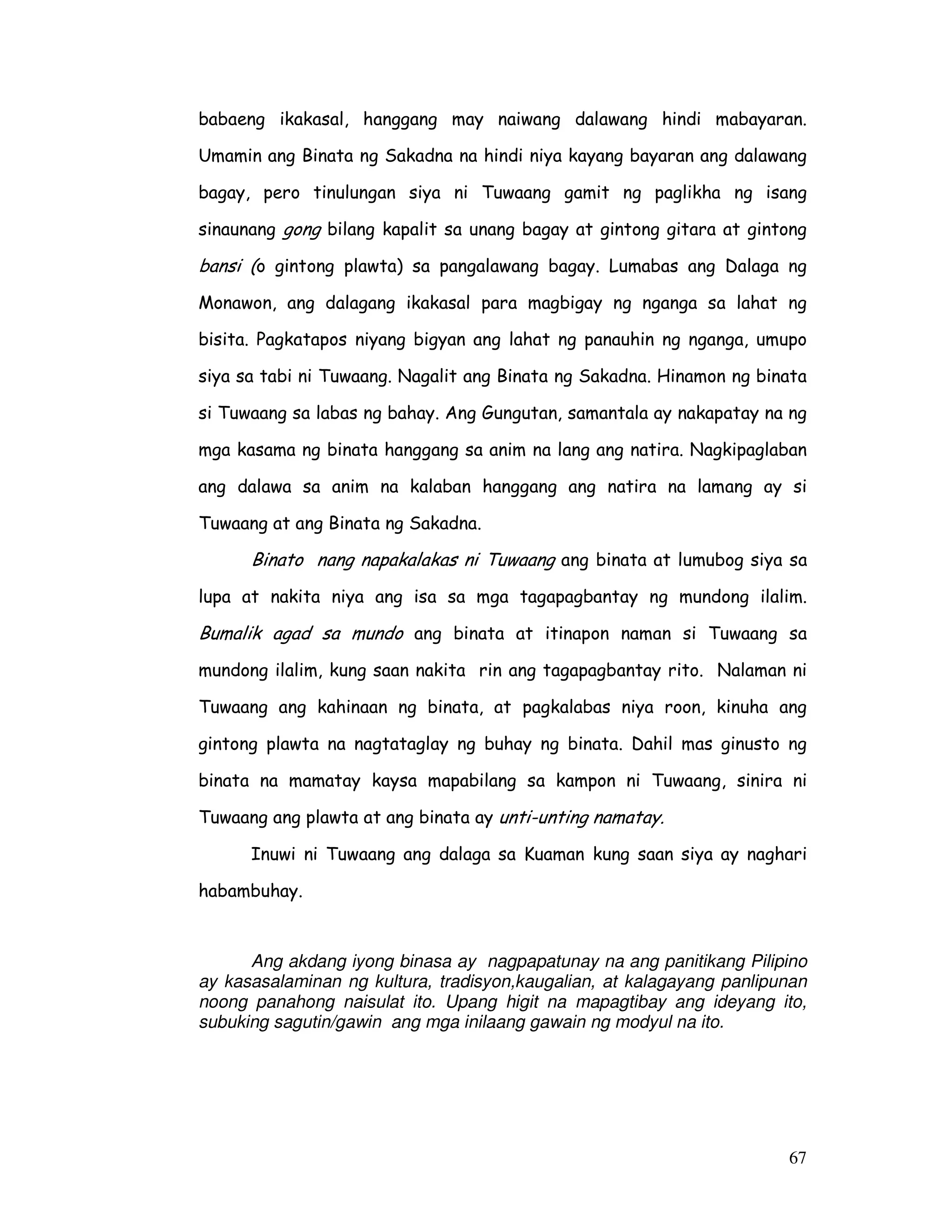 babaeng ikakasal, hanggang may naiwang dalawang hindi mabayaran. 
Umamin ang Binata ng Sakadna na hindi niya kayang bayaran ang dalawang 
bagay, pero tinulungan siya ni Tuwaang gamit ng paglikha ng isang 
sinaunang gong bilang kapalit sa unang bagay at gintong gitara at gintong 
bansi (o gintong plawta) sa pangalawang bagay. Lumabas ang Dalaga ng 
Monawon, ang dalagang ikakasal para magbigay ng nganga sa lahat ng 
bisita. Pagkatapos niyang bigyan ang lahat ng panauhin ng nganga, umupo 
siya sa tabi ni Tuwaang. Nagalit ang Binata ng Sakadna. Hinamon ng binata 
si Tuwaang sa labas ng bahay. Ang Gungutan, samantala ay nakapatay na ng 
mga kasama ng binata hanggang sa anim na lang ang natira. Nagkipaglaban 
ang dalawa sa anim na kalaban hanggang ang natira na lamang ay si 
Tuwaang at ang Binata ng Sakadna. 
Binato nang napakalakas ni Tuwaang ang binata at lumubog siya sa 
lupa at nakita niya ang isa sa mga tagapagbantay ng mundong ilalim. 
Bumalik agad sa mundo ang binata at itinapon naman si Tuwaang sa 
mundong ilalim, kung saan nakita rin ang tagapagbantay rito. Nalaman ni 
Tuwaang ang kahinaan ng binata, at pagkalabas niya roon, kinuha ang 
gintong plawta na nagtataglay ng buhay ng binata. Dahil mas ginusto ng 
binata na mamatay kaysa mapabilang sa kampon ni Tuwaang, sinira ni 
Tuwaang ang plawta at ang binata ay unti-unting namatay. 
Inuwi ni Tuwaang ang dalaga sa Kuaman kung saan siya ay naghari 
67 
habambuhay. 
Ang akdang iyong binasa ay nagpapatunay na ang panitikang Pilipino 
ay kasasalaminan ng kultura, tradisyon,kaugalian, at kalagayang panlipunan 
noong panahong naisulat ito. Upang higit na mapagtibay ang ideyang ito, 
subuking sagutin/gawin ang mga inilaang gawain ng modyul na ito. 
 