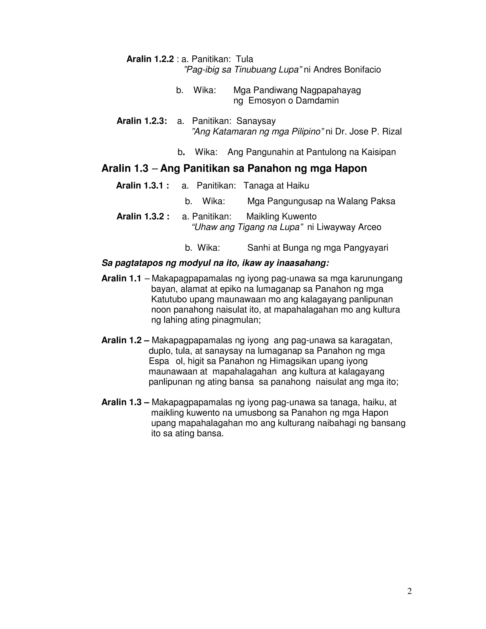 2 
Aralin 1.2.2 : a. Panitikan: Tula 
”Pag-ibig sa Tinubuang Lupa” ni Andres Bonifacio 
b. Wika: Mga Pandiwang Nagpapahayag 
ng Emosyon o Damdamin 
Aralin 1.2.3: a. Panitikan: Sanaysay 
”Ang Katamaran ng mga Pilipino” ni Dr. Jose P. Rizal 
b. Wika: Ang Pangunahin at Pantulong na Kaisipan 
Aralin 1.3 – Ang Panitikan sa Panahon ng mga Hapon 
Aralin 1.3.1 : a. Panitikan: Tanaga at Haiku 
b. Wika: Mga Pangungusap na Walang Paksa 
Aralin 1.3.2 : a. Panitikan: Maikling Kuwento 
“Uhaw ang Tigang na Lupa” ni Liwayway Arceo 
b. Wika: Sanhi at Bunga ng mga Pangyayari 
Sa pagtatapos ng modyul na ito, ikaw ay inaasahang: 
Aralin 1.1 – Makapagpapamalas ng iyong pag-unawa sa mga karunungang 
bayan, alamat at epiko na lumaganap sa Panahon ng mga 
Katutubo upang maunawaan mo ang kalagayang panlipunan 
noon panahong naisulat ito, at mapahalagahan mo ang kultura 
ng lahing ating pinagmulan; 
Aralin 1.2 – Makapagpapamalas ng iyong ang pag-unawa sa karagatan, 
duplo, tula, at sanaysay na lumaganap sa Panahon ng mga 
Espaıol, higit sa Panahon ng Himagsikan upang iyong 
maunawaan at mapahalagahan ang kultura at kalagayang 
panlipunan ng ating bansa sa panahong naisulat ang mga ito; 
Aralin 1.3 – Makapagpapamalas ng iyong pag-unawa sa tanaga, haiku, at 
maikling kuwento na umusbong sa Panahon ng mga Hapon 
upang mapahalagahan mo ang kulturang naibahagi ng bansang 
ito sa ating bansa. 
 