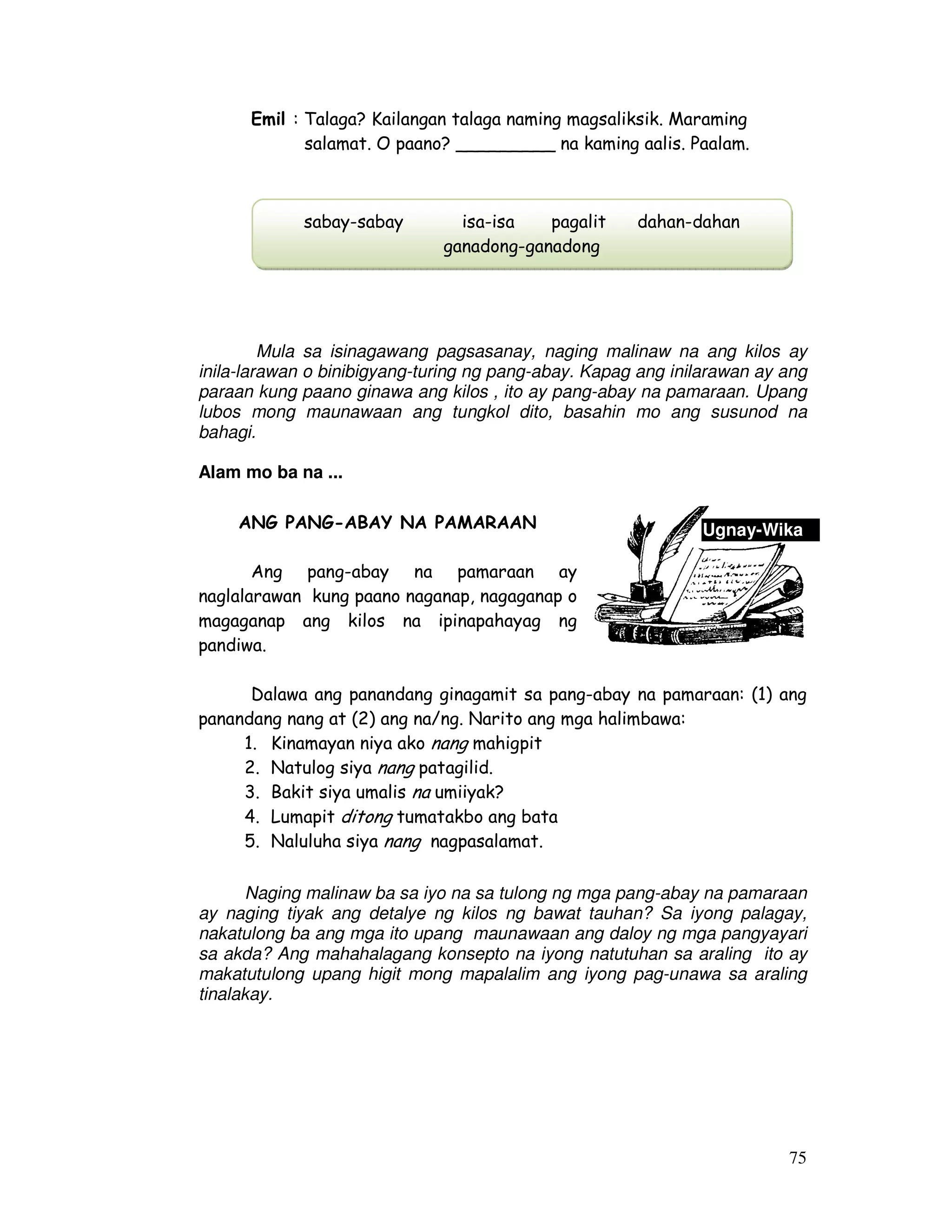 Ugnay-Wika 
75 
Emil : Talaga? Kailangan talaga naming magsaliksik. Maraming 
salamat. O paano? _________ na kaming aalis. Paalam. 
sabay-sabay isa-isa pagalit dahan-dahan 
ganadong-ganadong 
Mula sa isinagawang pagsasanay, naging malinaw na ang kilos ay 
inila-larawan o binibigyang-turing ng pang-abay. Kapag ang inilarawan ay ang 
paraan kung paano ginawa ang kilos , ito ay pang-abay na pamaraan. Upang 
lubos mong maunawaan ang tungkol dito, basahin mo ang susunod na 
bahagi. 
Alam mo ba na ... 
ANG PANG-ABAY NA PAMARAAN 
Ang pang-abay na pamaraan ay 
naglalarawan kung paano naganap, nagaganap o 
magaganap ang kilos na ipinapahayag ng 
pandiwa. 
Dalawa ang panandang ginagamit sa pang-abay na pamaraan: (1) ang 
panandang nang at (2) ang na/ng. Narito ang mga halimbawa: 
1. Kinamayan niya ako nang mahigpit 
2. Natulog siya nang patagilid. 
3. Bakit siya umalis na umiiyak? 
4. Lumapit ditong tumatakbo ang bata 
5. Naluluha siya nang nagpasalamat. 
Naging malinaw ba sa iyo na sa tulong ng mga pang-abay na pamaraan 
ay naging tiyak ang detalye ng kilos ng bawat tauhan? Sa iyong palagay, 
nakatulong ba ang mga ito upang maunawaan ang daloy ng mga pangyayari 
sa akda? Ang mahahalagang konsepto na iyong natutuhan sa araling ito ay 
makatutulong upang higit mong mapalalim ang iyong pag-unawa sa araling 
tinalakay. 
 