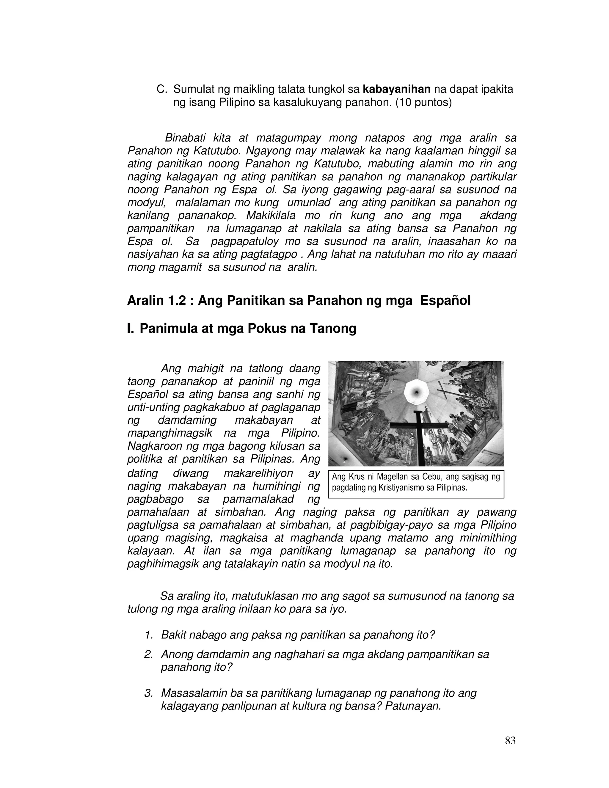 C. Sumulat ng maikling talata tungkol sa kabayanihan na dapat ipakita 
83 
ng isang Pilipino sa kasalukuyang panahon. (10 puntos) 
Binabati kita at matagumpay mong natapos ang mga aralin sa 
Panahon ng Katutubo. Ngayong may malawak ka nang kaalaman hinggil sa 
ating panitikan noong Panahon ng Katutubo, mabuting alamin mo rin ang 
naging kalagayan ng ating panitikan sa panahon ng mananakop partikular 
noong Panahon ng Espaıol. Sa iyong gagawing pag-aaral sa susunod na 
modyul, malalaman mo kung umunlad ang ating panitikan sa panahon ng 
kanilang pananakop. Makikilala mo rin kung ano ang mga akdang 
pampanitikan na lumaganap at nakilala sa ating bansa sa Panahon ng 
Espaıol. Sa pagpapatuloy mo sa susunod na aralin, inaasahan ko na 
nasiyahan ka sa ating pagtatagpo . Ang lahat na natutuhan mo rito ay maaari 
mong magamit sa susunod na aralin. 
Aralin 1.2 : Ang Panitikan sa Panahon ng mga Español 
I. Panimula at mga Pokus na Tanong 
Ang mahigit na tatlong daang 
taong pananakop at paniniil ng mga 
Español sa ating bansa ang sanhi ng 
unti-unting pagkakabuo at paglaganap 
ng damdaming makabayan at 
mapanghimagsik na mga Pilipino. 
Nagkaroon ng mga bagong kilusan sa 
politika at panitikan sa Pilipinas. Ang 
dating diwang makarelihiyon ay 
Ang Krus ni Magellan sa Cebu, ang sagisag ng 
naging makabayan na humihingi ng 
pagdating ng Kristiyanismo sa Pilipinas. 
pagbabago sa pamamalakad ng 
pamahalaan at simbahan. Ang naging paksa ng panitikan ay pawang 
pagtuligsa sa pamahalaan at simbahan, at pagbibigay-payo sa mga Pilipino 
upang magising, magkaisa at maghanda upang matamo ang minimithing 
kalayaan. At ilan sa mga panitikang lumaganap sa panahong ito ng 
paghihimagsik ang tatalakayin natin sa modyul na ito. 
Sa araling ito, matutuklasan mo ang sagot sa sumusunod na tanong sa 
tulong ng mga araling inilaan ko para sa iyo. 
1. Bakit nabago ang paksa ng panitikan sa panahong ito? 
2. Anong damdamin ang naghahari sa mga akdang pampanitikan sa 
panahong ito? 
3. Masasalamin ba sa panitikang lumaganap ng panahong ito ang 
kalagayang panlipunan at kultura ng bansa? Patunayan. 
 