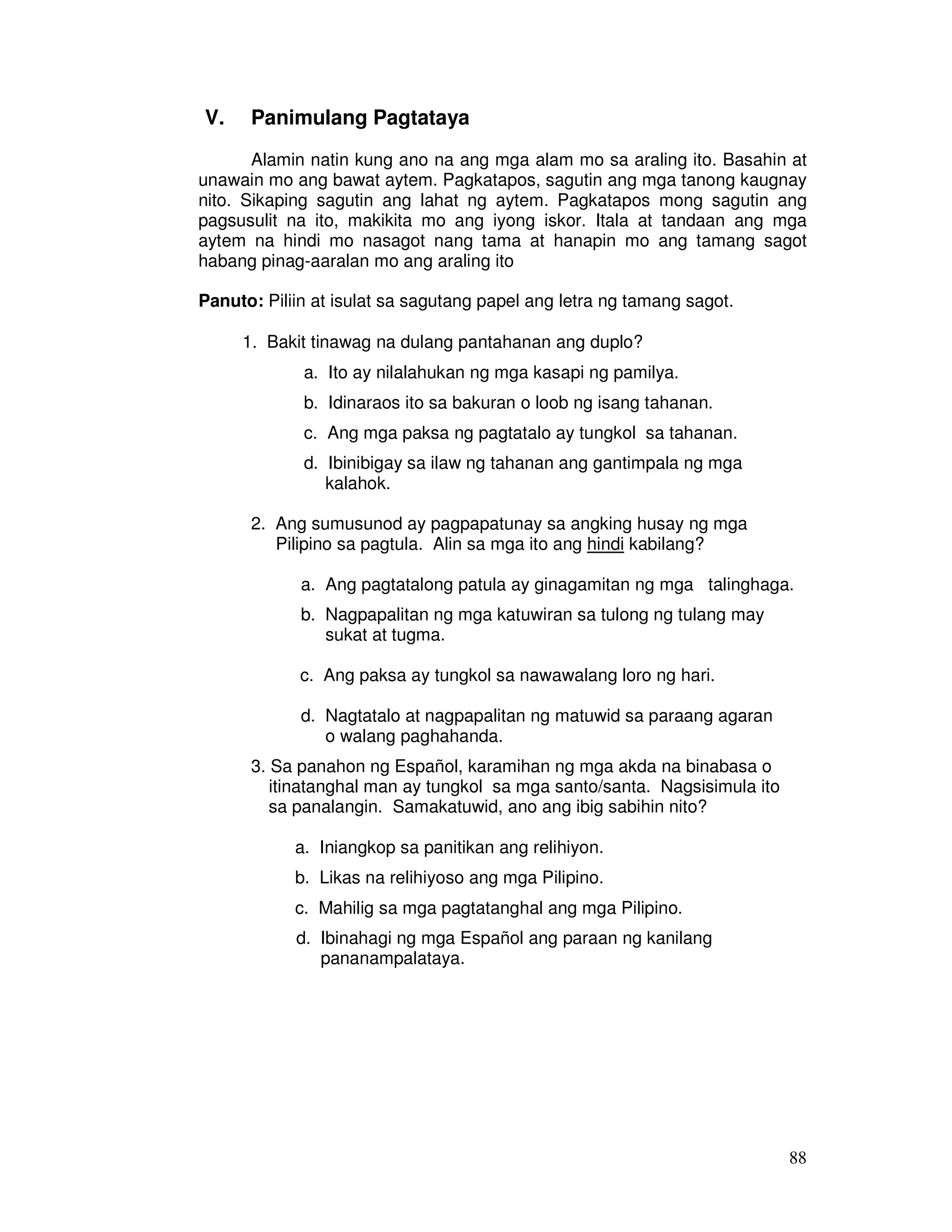 88 
V. Panimulang Pagtataya 
Alamin natin kung ano na ang mga alam mo sa araling ito. Basahin at 
unawain mo ang bawat aytem. Pagkatapos, sagutin ang mga tanong kaugnay 
nito. Sikaping sagutin ang lahat ng aytem. Pagkatapos mong sagutin ang 
pagsusulit na ito, makikita mo ang iyong iskor. Itala at tandaan ang mga 
aytem na hindi mo nasagot nang tama at hanapin mo ang tamang sagot 
habang pinag-aaralan mo ang araling ito 
Panuto: Piliin at isulat sa sagutang papel ang letra ng tamang sagot. 
1. Bakit tinawag na dulang pantahanan ang duplo? 
a. Ito ay nilalahukan ng mga kasapi ng pamilya. 
b. Idinaraos ito sa bakuran o loob ng isang tahanan. 
c. Ang mga paksa ng pagtatalo ay tungkol sa tahanan. 
d. Ibinibigay sa ilaw ng tahanan ang gantimpala ng mga 
kalahok. 
2. Ang sumusunod ay pagpapatunay sa angking husay ng mga 
Pilipino sa pagtula. Alin sa mga ito ang hindi kabilang? 
a. Ang pagtatalong patula ay ginagamitan ng mga talinghaga. 
b. Nagpapalitan ng mga katuwiran sa tulong ng tulang may 
sukat at tugma. 
c. Ang paksa ay tungkol sa nawawalang loro ng hari. 
d. Nagtatalo at nagpapalitan ng matuwid sa paraang agaran 
o walang paghahanda. 
3. Sa panahon ng Español, karamihan ng mga akda na binabasa o 
itinatanghal man ay tungkol sa mga santo/santa. Nagsisimula ito 
sa panalangin. Samakatuwid, ano ang ibig sabihin nito? 
a. Iniangkop sa panitikan ang relihiyon. 
b. Likas na relihiyoso ang mga Pilipino. 
c. Mahilig sa mga pagtatanghal ang mga Pilipino. 
d. Ibinahagi ng mga Español ang paraan ng kanilang 
pananampalataya. 
 