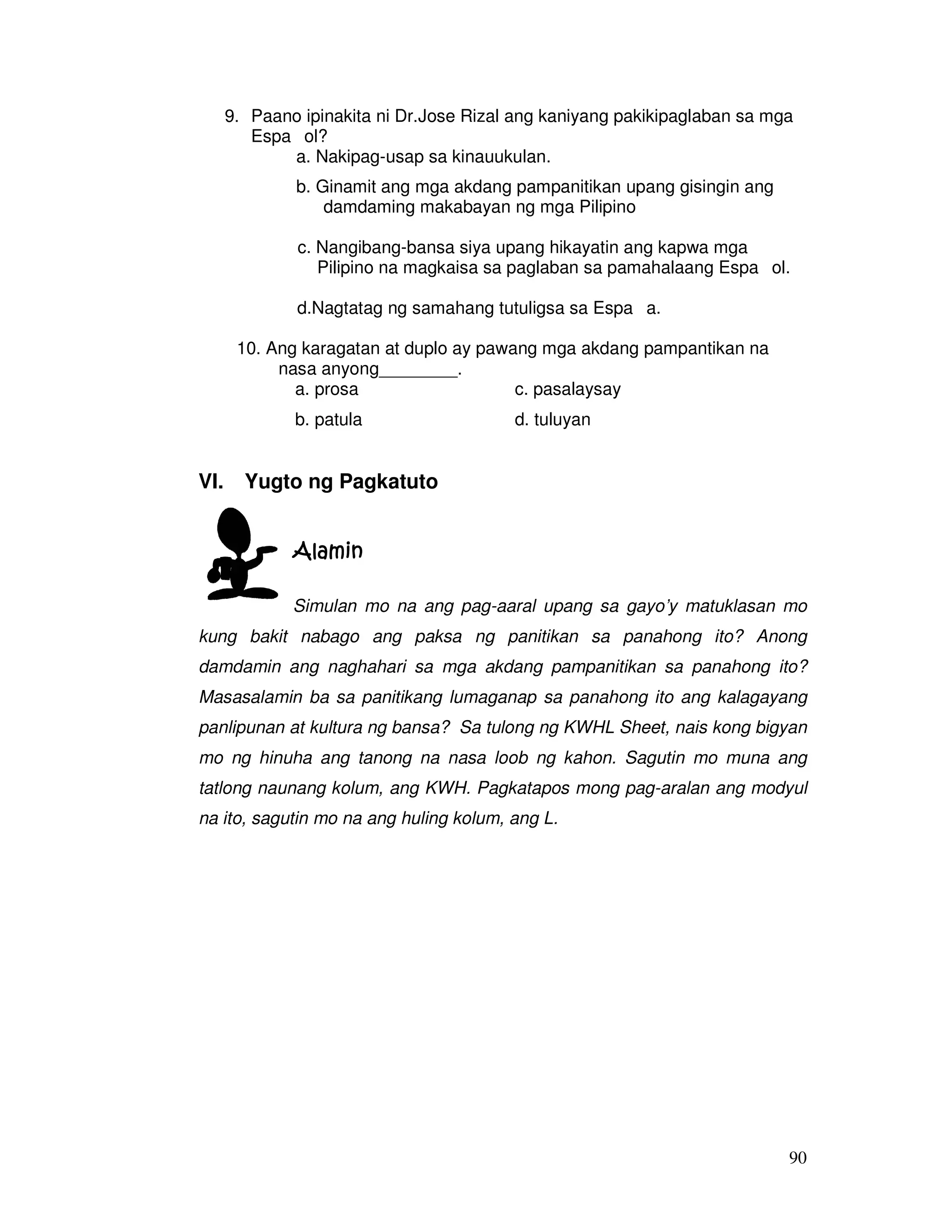9. Paano ipinakita ni Dr.Jose Rizal ang kaniyang pakikipaglaban sa mga 
90 
Espaıol? 
a. Nakipag-usap sa kinauukulan. 
b. Ginamit ang mga akdang pampanitikan upang gisingin ang 
damdaming makabayan ng mga Pilipino 
c. Nangibang-bansa siya upang hikayatin ang kapwa mga 
Pilipino na magkaisa sa paglaban sa pamahalaang Espaıol. 
d.Nagtatag ng samahang tutuligsa sa Espaıa. 
10. Ang karagatan at duplo ay pawang mga akdang pampantikan na 
nasa anyong________. 
a. prosa c. pasalaysay 
b. patula d. tuluyan 
VI. Yugto ng Pagkatuto 
AAAAllllaaaammmmiiiinnnn 
Simulan mo na ang pag-aaral upang sa gayo’y matuklasan mo 
kung bakit nabago ang paksa ng panitikan sa panahong ito? Anong 
damdamin ang naghahari sa mga akdang pampanitikan sa panahong ito? 
Masasalamin ba sa panitikang lumaganap sa panahong ito ang kalagayang 
panlipunan at kultura ng bansa? Sa tulong ng KWHL Sheet, nais kong bigyan 
mo ng hinuha ang tanong na nasa loob ng kahon. Sagutin mo muna ang 
tatlong naunang kolum, ang KWH. Pagkatapos mong pag-aralan ang modyul 
na ito, sagutin mo na ang huling kolum, ang L. 
 