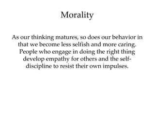 Morality As our thinking matures, so does our behavior in that we become less selfish and more caring. People who engage in doing the right thing develop empathy for others and the self-discipline to resist their own impulses. 