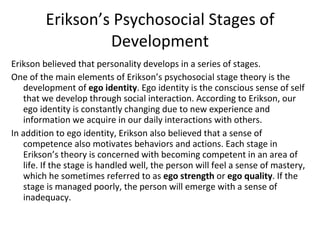 Erikson’s Psychosocial Stages of Development Erikson believed that personality develops in a series of stages. One of the main elements of Erikson’s psychosocial stage theory is the development of  ego identity . Ego identity is the conscious sense of self that we develop through social interaction. According to Erikson, our ego identity is constantly changing due to new experience and information we acquire in our daily interactions with others. In addition to ego identity, Erikson also believed that a sense of competence also motivates behaviors and actions. Each stage in Erikson’s theory is concerned with becoming competent in an area of life. If the stage is handled well, the person will feel a sense of mastery, which he sometimes referred to as  ego strength  or  ego quality . If the stage is managed poorly, the person will emerge with a sense of inadequacy. 
