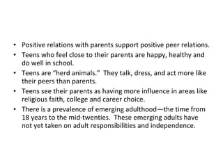 Positive relations with parents support positive peer relations. Teens who feel close to their parents are happy, healthy and do well in school. Teens are “herd animals.”  They talk, dress, and act more like their peers than parents. Teens see their parents as having more influence in areas like religious faith, college and career choice. There is a prevalence of emerging adulthood—the time from 18 years to the mid-twenties.  These emerging adults have not yet taken on adult responsibilities and independence. 