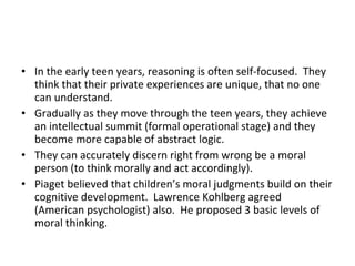 In the early teen years, reasoning is often self-focused.  They think that their private experiences are unique, that no one can understand. Gradually as they move through the teen years, they achieve an intellectual summit (formal operational stage) and they become more capable of abstract logic. They can accurately discern right from wrong be a moral person (to think morally and act accordingly). Piaget believed that children’s moral judgments build on their cognitive development.  Lawrence Kohlberg agreed (American psychologist) also.  He proposed 3 basic levels of moral thinking. 