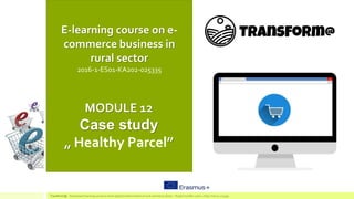 E-learning course on e-
commerce business in
rural sector
2016-1-ES01-KA202-025335
MODULE 12
Case study
„ Healthy Parcel”
TransForm@ - Game based learning course to boost digital transformation of rural commerce sector – Project number:2016-1-ES01-KA202-025335
 