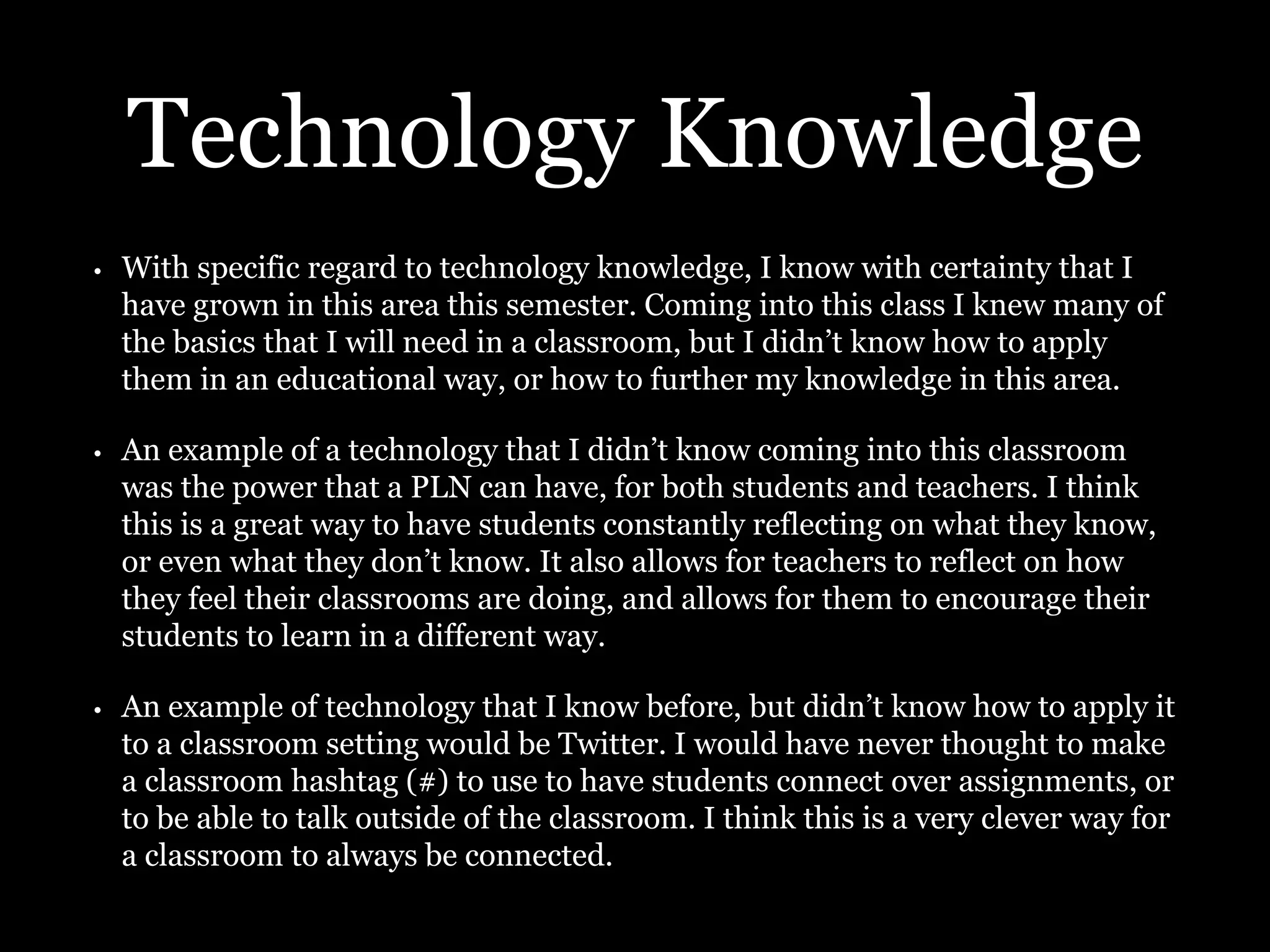 Technology Knowledge
• With specific regard to technology knowledge, I know with certainty that I
have grown in this area this semester. Coming into this class I knew many of
the basics that I will need in a classroom, but I didn’t know how to apply
them in an educational way, or how to further my knowledge in this area.
• An example of a technology that I didn’t know coming into this classroom
was the power that a PLN can have, for both students and teachers. I think
this is a great way to have students constantly reflecting on what they know,
or even what they don’t know. It also allows for teachers to reflect on how
they feel their classrooms are doing, and allows for them to encourage their
students to learn in a different way.
• An example of technology that I know before, but didn’t know how to apply it
to a classroom setting would be Twitter. I would have never thought to make
a classroom hashtag (#) to use to have students connect over assignments, or
to be able to talk outside of the classroom. I think this is a very clever way for
a classroom to always be connected.
 