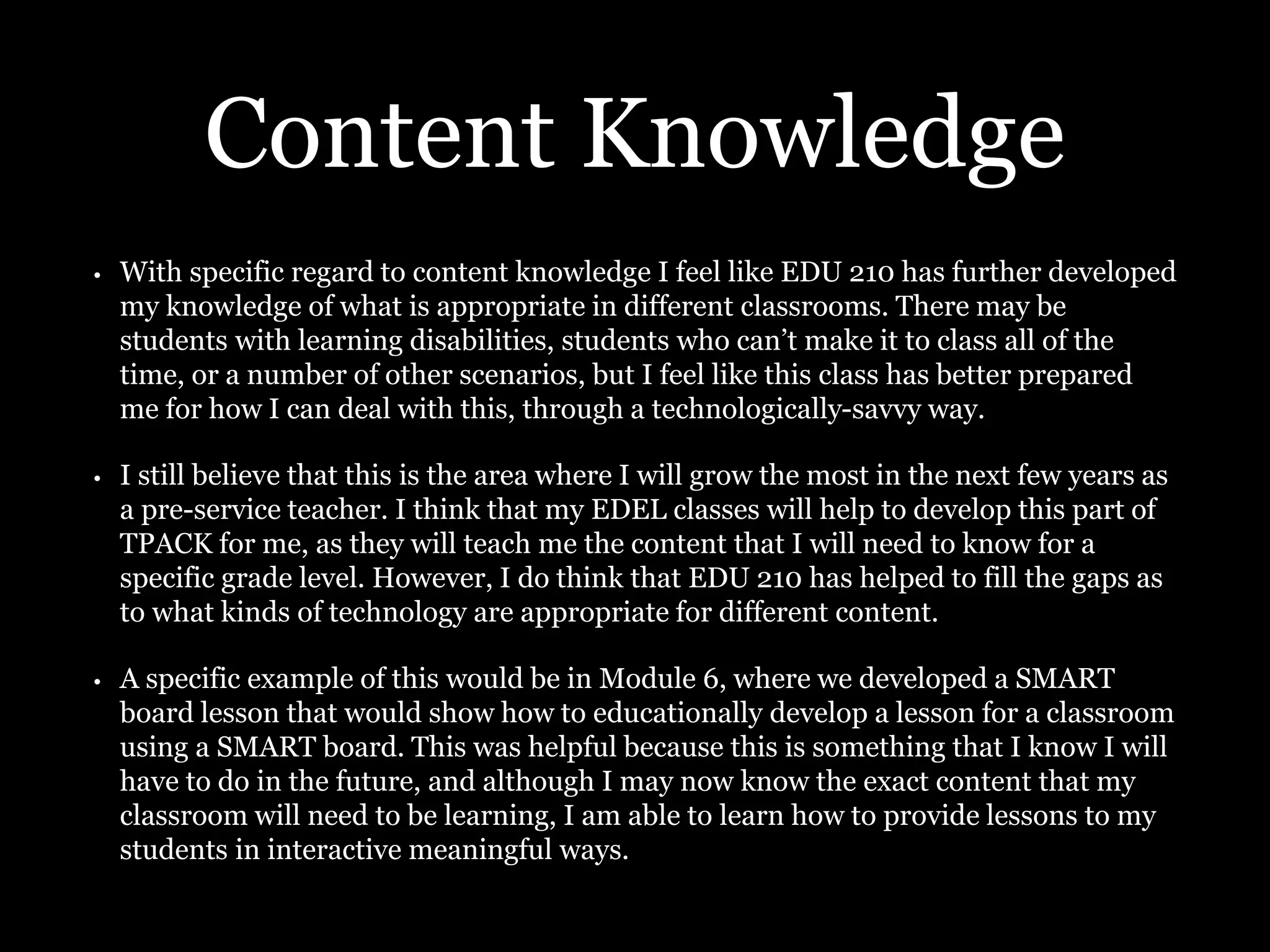 Content Knowledge
• With specific regard to content knowledge I feel like EDU 210 has further developed
my knowledge of what is appropriate in different classrooms. There may be
students with learning disabilities, students who can’t make it to class all of the
time, or a number of other scenarios, but I feel like this class has better prepared
me for how I can deal with this, through a technologically-savvy way.
• I still believe that this is the area where I will grow the most in the next few years as
a pre-service teacher. I think that my EDEL classes will help to develop this part of
TPACK for me, as they will teach me the content that I will need to know for a
specific grade level. However, I do think that EDU 210 has helped to fill the gaps as
to what kinds of technology are appropriate for different content.
• A specific example of this would be in Module 6, where we developed a SMART
board lesson that would show how to educationally develop a lesson for a classroom
using a SMART board. This was helpful because this is something that I know I will
have to do in the future, and although I may now know the exact content that my
classroom will need to be learning, I am able to learn how to provide lessons to my
students in interactive meaningful ways.
 