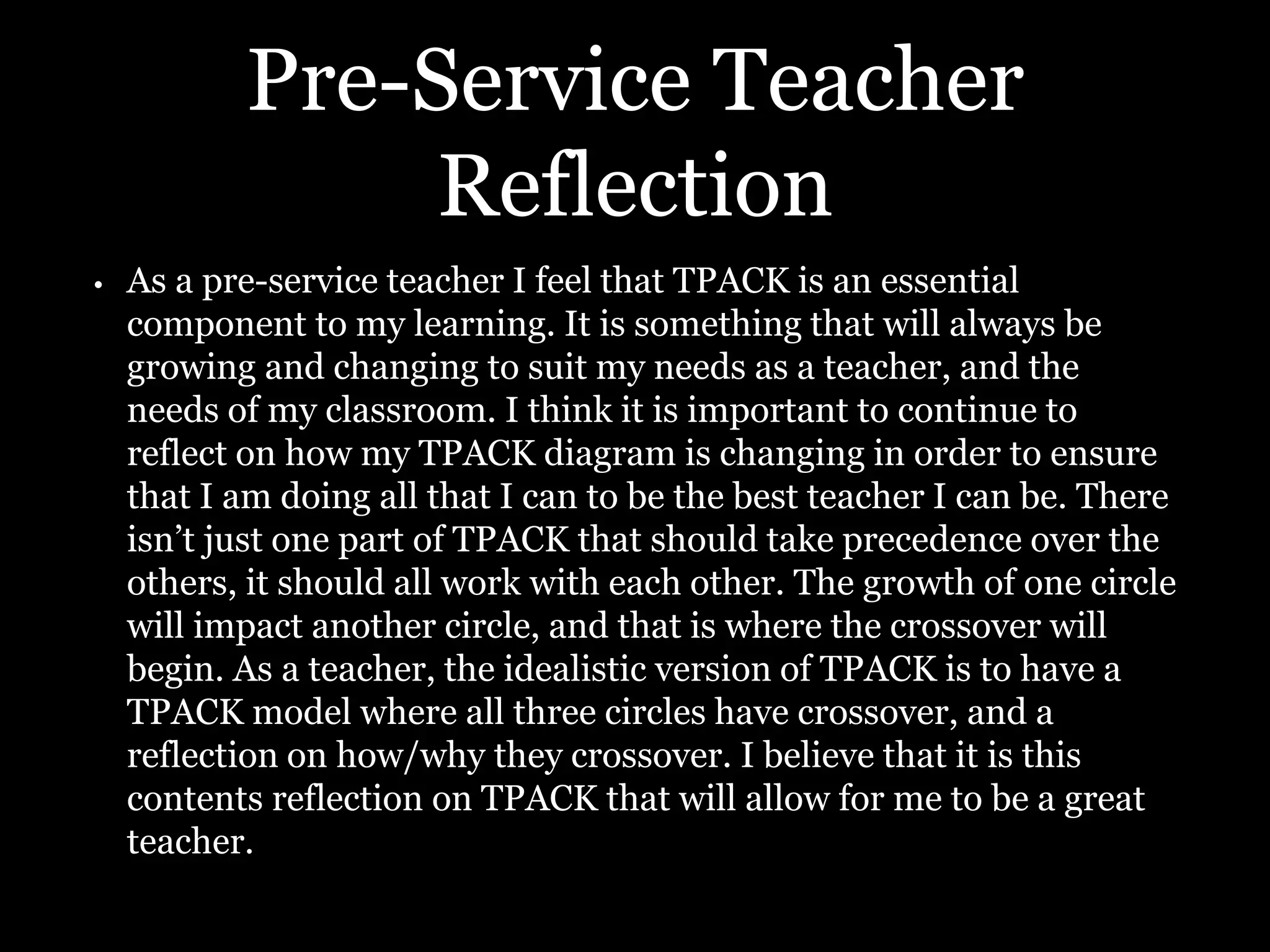 Pre-Service Teacher
Reflection
• As a pre-service teacher I feel that TPACK is an essential
component to my learning. It is something that will always be
growing and changing to suit my needs as a teacher, and the
needs of my classroom. I think it is important to continue to
reflect on how my TPACK diagram is changing in order to ensure
that I am doing all that I can to be the best teacher I can be. There
isn’t just one part of TPACK that should take precedence over the
others, it should all work with each other. The growth of one circle
will impact another circle, and that is where the crossover will
begin. As a teacher, the idealistic version of TPACK is to have a
TPACK model where all three circles have crossover, and a
reflection on how/why they crossover. I believe that it is this
contents reflection on TPACK that will allow for me to be a great
teacher.
 