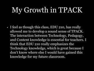 My Growth in TPACK
• I feel as though this class, EDU 210, has really
allowed me to develop a sound sense of TPACK.
The interaction between Technology, Pedagogy,
and Content knowledge is essential for teachers. I
think that EDU 210 really emphasizes the
Technology knowledge, which is great because I
don’t know where else I would have gained this
knowledge for my future classroom.
 