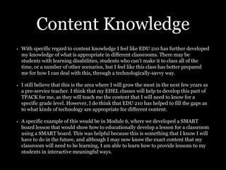 Content Knowledge
• With specific regard to content knowledge I feel like EDU 210 has further developed
my knowledge of what is appropriate in different classrooms. There may be
students with learning disabilities, students who can’t make it to class all of the
time, or a number of other scenarios, but I feel like this class has better prepared
me for how I can deal with this, through a technologically-savvy way.
• I still believe that this is the area where I will grow the most in the next few years as
a pre-service teacher. I think that my EDEL classes will help to develop this part of
TPACK for me, as they will teach me the content that I will need to know for a
specific grade level. However, I do think that EDU 210 has helped to fill the gaps as
to what kinds of technology are appropriate for different content.
• A specific example of this would be in Module 6, where we developed a SMART
board lesson that would show how to educationally develop a lesson for a classroom
using a SMART board. This was helpful because this is something that I know I will
have to do in the future, and although I may now know the exact content that my
classroom will need to be learning, I am able to learn how to provide lessons to my
students in interactive meaningful ways.
 