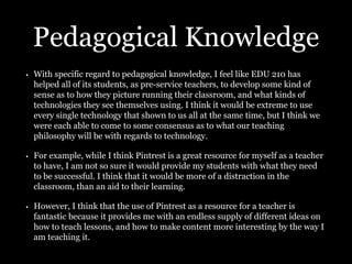 Pedagogical Knowledge
• With specific regard to pedagogical knowledge, I feel like EDU 210 has
helped all of its students, as pre-service teachers, to develop some kind of
sense as to how they picture running their classroom, and what kinds of
technologies they see themselves using. I think it would be extreme to use
every single technology that shown to us all at the same time, but I think we
were each able to come to some consensus as to what our teaching
philosophy will be with regards to technology.
• For example, while I think Pintrest is a great resource for myself as a teacher
to have, I am not so sure it would provide my students with what they need
to be successful. I think that it would be more of a distraction in the
classroom, than an aid to their learning.
• However, I think that the use of Pintrest as a resource for a teacher is
fantastic because it provides me with an endless supply of different ideas on
how to teach lessons, and how to make content more interesting by the way I
am teaching it.
 