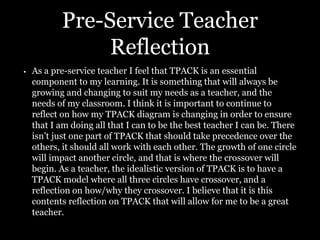 Pre-Service Teacher
Reflection
• As a pre-service teacher I feel that TPACK is an essential
component to my learning. It is something that will always be
growing and changing to suit my needs as a teacher, and the
needs of my classroom. I think it is important to continue to
reflect on how my TPACK diagram is changing in order to ensure
that I am doing all that I can to be the best teacher I can be. There
isn’t just one part of TPACK that should take precedence over the
others, it should all work with each other. The growth of one circle
will impact another circle, and that is where the crossover will
begin. As a teacher, the idealistic version of TPACK is to have a
TPACK model where all three circles have crossover, and a
reflection on how/why they crossover. I believe that it is this
contents reflection on TPACK that will allow for me to be a great
teacher.
 