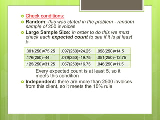  Check conditions:
 Random: this was stated in the problem - random
sample of 250 invoices
 Large Sample Size: in order to do this we must
check each expected count to see if it is at least
5
Every expected count is at least 5, so it
meets this condition
 Independent: there are more than 2500 invoices
from this client, so it meets the 10% rule
.301(250)=75.25 .097(250)=24.25 .058(250)=14.5
.176(250)=44 .079(250)=19.75 .051(250)=12.75
.125(250)=31.25 .067(250)=16.75 .046(250)=11.5
 