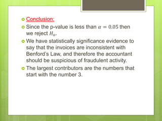  Conclusion:
 Since the p-value is less than 𝛼 = 0.05 then
we reject 𝐻 𝑜.
 We have statistically significance evidence to
say that the invoices are inconsistent with
Benford’s Law, and therefore the accountant
should be suspicious of fraudulent activity.
 The largest contributors are the numbers that
start with the number 3.
 