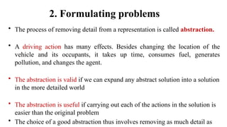 2. Formulating problems
• The process of removing detail from a representation is called abstraction.
• A driving action has many effects. Besides changing the location of the
vehicle and its occupants, it takes up time, consumes fuel, generates
pollution, and changes the agent.
• The abstraction is valid if we can expand any abstract solution into a solution
in the more detailed world
• The abstraction is useful if carrying out each of the actions in the solution is
easier than the original problem
• The choice of a good abstraction thus involves removing as much detail as
 