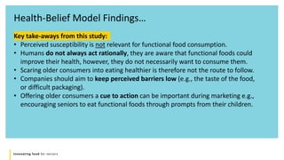 Innovating food for seniors
Health-Belief Model Findings…
Key take-aways from this study:
• Perceived susceptibility is not relevant for functional food consumption.
• Humans do not always act rationally, they are aware that functional foods could
improve their health, however, they do not necessarily want to consume them.
• Scaring older consumers into eating healthier is therefore not the route to follow.
• Companies should aim to keep perceived barriers low (e.g., the taste of the food,
or difficult packaging).
• Offering older consumers a cue to action can be important during marketing e.g.,
encouraging seniors to eat functional foods through prompts from their children.
 