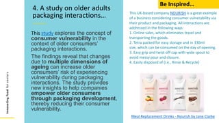 Innovating
food
for
seniors
This study explores the concept of
consumer vulnerability in the
context of older consumers’
packaging interactions.
The findings reveal that changes
due to multiple dimensions of
ageing can increase older
consumers’ risk of experiencing
vulnerability during packaging
interactions. The study provides
new insights to help companies
empower older consumers
through packaging development,
thereby reducing their consumer
vulnerability.
4. A study on older adults
packaging interactions… This UK-based company NOURISH is a great example
of a business considering consumer vulnerability via
their product and packaging. All interactions are
addressed in the following ways:
1. Online sales, which eliminates travel and
transporting the goods.
2. Tetra packed for easy storage and in 330ml
size, which can be consumed on the day of opening.
3. Easy grip and twist-off cap with wide spout to
avoid messy pour and closure.
4. Easily disposed of (i.e., Rinse & Recycle)
Meal Replacement Drinks - Nourish by Jane Clarke
Be Inspired…
 