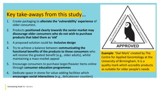 Innovating food for seniors
1. Create packaging to alleviate the ‘vulnerability’ experience of
older consumers.
2. Products positioned clearly towards the senior market may
discourage older consumers who do not wish to purchase
products that label them as ‘old’
3. A proposed solution could be: Inclusive design
4. Try to achieve a balance between communicating the
functional benefits of the products to those consumers who
will receive the greatest benefit (e.g., older adults), whilst
maintaining a mass-market appeal
5. Encourage consumers to purchase larger/heavier items online
through consumer education programmes
6. Dedicate space in stores for value-adding facilities which
encourages social interactions (e.g., delicatessen counters)
Key take-aways from this study…
Example: ‘Owl Mark’ created by The
Centre for Applied Gerontology at the
University of Birmingham. It is a
quality mark which accredits products
as suitable for older people’s needs
 