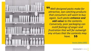 Innovating food for seniors
”
Well-designed packs make for
attractive, eye-catching products
that consumers will want to buy
again. Such packs enhance and
add value to the contents.
Conversely, poor packaging can
instill feelings of anger and
frustration that will far outweigh
any virtues that the contents may
have.
“
Source: Galley (2005)
 