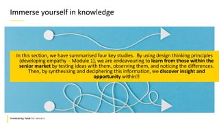 Refers to a good or service being
offered by a company.
Innovating food for seniors
In this section, we have summarised four key studies. By using design thinking principles
(developing empathy - Module 1), we are endeavouring to learn from those within the
senior market by testing ideas with them, observing them, and noticing the differences.
Then, by synthesising and deciphering this information, we discover insight and
opportunity within!!
Immerse yourself in knowledge
 