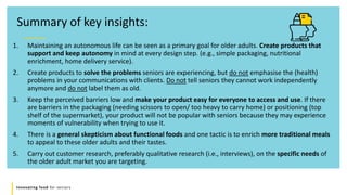 Innovating food for seniors
1. Maintaining an autonomous life can be seen as a primary goal for older adults. Create products that
support and keep autonomy in mind at every design step. (e.g., simple packaging, nutritional
enrichment, home delivery service).
2. Create products to solve the problems seniors are experiencing, but do not emphasise the (health)
problems in your communications with clients. Do not tell seniors they cannot work independently
anymore and do not label them as old.
3. Keep the perceived barriers low and make your product easy for everyone to access and use. If there
are barriers in the packaging (needing scissors to open/ too heavy to carry home) or positioning (top
shelf of the supermarket), your product will not be popular with seniors because they may experience
moments of vulnerability when trying to use it.
4. There is a general skepticism about functional foods and one tactic is to enrich more traditional meals
to appeal to these older adults and their tastes.
5. Carry out customer research, preferably qualitative research (i.e., interviews), on the specific needs of
the older adult market you are targeting.
Summary of key insights:
 