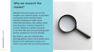 Innovating
food
for
seniors
Market research leads you to the
insights you need to grow. It provides
companies with relevant data,
thereby helping to make more
informed decisions. No matter what
your brand is, market research is
crucial. Without market research,
it can feel like you are promoting your
brand, product or service blindly.
But with it, you can identify key
demographics, learn more about your
buyers and implement tactics in a
more accurate and successful manner.
Why we research the
market?
 