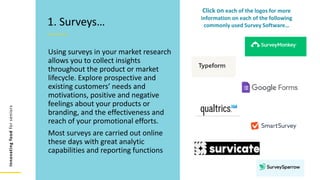 Innovating
food
for
seniors
Using surveys in your market research
allows you to collect insights
throughout the product or market
lifecycle. Explore prospective and
existing customers’ needs and
motivations, positive and negative
feelings about your products or
branding, and the effectiveness and
reach of your promotional efforts.
Most surveys are carried out online
these days with great analytic
capabilities and reporting functions
1. Surveys…
Click on each of the logos for more
information on each of the following
commonly used Survey Software…
 