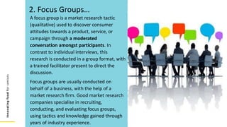 Innovating
food
for
seniors
A focus group is a market research tactic
(qualitative) used to discover consumer
attitudes towards a product, service, or
campaign through a moderated
conversation amongst participants. In
contrast to individual interviews, this
research is conducted in a group format, with
a trained facilitator present to direct the
discussion.
Focus groups are usually conducted on
behalf of a business, with the help of a
market research firm. Good market research
companies specialise in recruiting,
conducting, and evaluating focus groups,
using tactics and knowledge gained through
years of industry experience.
2. Focus Groups…
 