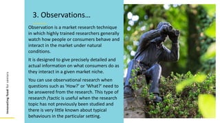 Innovating
food
for
seniors
Observation is a market research technique
in which highly trained researchers generally
watch how people or consumers behave and
interact in the market under natural
conditions.
It is designed to give precisely detailed and
actual information on what consumers do as
they interact in a given market niche.
You can use observational research when
questions such as 'How?' or 'What?' need to
be answered from the research. This type of
research /tactic is useful when the research
topic has not previously been studied and
there is very little known about typical
behaviours in the particular setting.
3. Observations…
 