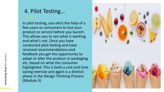 Innovating
food
for
seniors
In pilot testing, you elicit the help of a
few users or consumers to test your
product or service before you launch.
This allows you to see what is working
and what’s not. Once you have
conducted pilot testing and have
received recommendations and
feedback you get the opportunity to
adapt or alter the product or packaging
etc. based on what the consumer
highlighted. This is both a cost and time
saving exercise and again is a distinct
phase in the Design Thinking Process
(Module 3)
4. Pilot Testing…
 