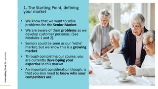 Innovating
food
for
seniors
• We know that we want to solve
problems for the Senior Market.
• We are aware of their problems as we
develop customer personas. (See
Modules 1 and 2).
• Seniors could be seen as our ‘niche’
market, but we know this is a growing
market.
• Through completing our course, you
are currently developing your
expertise in this market.
• An important consideration though, is
that you also need to know who your
competitors are!
1. The Starting Point, defining
your market
 