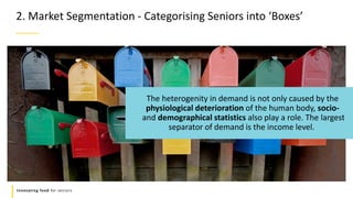 Refers to a good or service being
offered by a company.
Innovating food for seniors
The heterogenity in demand is not only caused by the
physiological deterioration of the human body, socio-
and demographical statistics also play a role. The largest
separator of demand is the income level.
2. Market Segmentation - Categorising Seniors into ‘Boxes’
 