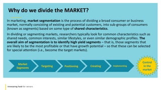 Innovating food for seniors
In marketing, market segmentation is the process of dividing a broad consumer or business
market, normally consisting of existing and potential customers, into sub-groups of consumers
(known as segments) based on some type of shared characteristics.
In dividing or segmenting markets, researchers typically look for common characteristics such as
shared needs, common interests, similar lifestyles, or even similar demographic profiles. The
overall aim of segmentation is to identify high yield segments – that is, those segments that
are likely to be the most profitable or that have growth potential – so that these can be selected
for special attention (i.e., become the target markets).
Why do we divide the MARKET?
Market
Segments
Targeting Positioning Creating Implementing
Control
in the
market
 