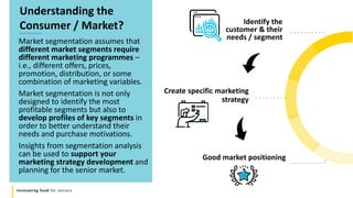 Innovating food for seniors
Market segmentation assumes that
different market segments require
different marketing programmes –
i.e., different offers, prices,
promotion, distribution, or some
combination of marketing variables.
Market segmentation is not only
designed to identify the most
profitable segments but also to
develop profiles of key segments in
order to better understand their
needs and purchase motivations.
Insights from segmentation analysis
can be used to support your
marketing strategy development and
planning for the senior market.
Understanding the
Consumer / Market?
Create specific marketing
strategy
Identify the
customer & their
needs / segment
Good market positioning
 