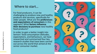 Innovating
food
for
seniors
For food producers, it can be
challenging to produce new and healthy
products and services, specifically for
older people. What are the preferences
and expectations of consumers in this
segment? What factors influence
their decisions to purchase new healthy
food products?
In order to gain a better insight into
Seniors’ food consumption attitudes,
expectations, and behaviours, we have
researched and summarised four key
research studies that have been carried
out across the world that aimed at the
senior consumer market.
Where to start…
 