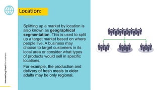Innovating
food
for
seniors
Splitting up a market by location is
also known as geographical
segmentation. This is used to split
up a target market based on where
people live. A business may
choose to target customers in its
local area or consider what types
of products would sell in specific
locations.
For example, the production and
delivery of fresh meals to older
adults may be only regional.
Location:
 