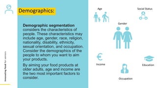Innovating
food
for
seniors
Demographic segmentation
considers the characteristics of
people. These characteristics may
include age, gender, race, religion,
nationality, disability, ethnicity,
sexual orientation, and occupation.
Consider the demographics of the
people to whom you want to aim
your products.
By aiming your food products at
older adults, age and income are
the two most important factors to
consider.
Demographics: Age
Gender
Social Status
Income
Occupation
Education
 