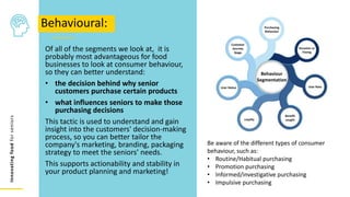 Innovating
food
for
seniors
Of all of the segments we look at, it is
probably most advantageous for food
businesses to look at consumer behaviour,
so they can better understand:
• the decision behind why senior
customers purchase certain products
• what influences seniors to make those
purchasing decisions
This tactic is used to understand and gain
insight into the customers' decision-making
process, so you can better tailor the
company's marketing, branding, packaging
strategy to meet the seniors’ needs.
This supports actionability and stability in
your product planning and marketing!
Behavioural:
Be aware of the different types of consumer
behaviour, such as:
• Routine/Habitual purchasing
• Promotion purchasing
• Informed/investigative purchasing
• Impulsive purchasing
Customer
Journey
Stage
Purchasing
Behaviour
Occasion or
Timing
User Rate
Benefit
sought
Loyalty
User Status
Behaviour
Segmentation
 