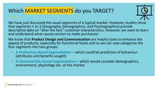 Innovating food for seniors
We have just discussed the usual segments of a typical market. However, studies show
that segments 1 to 3 (Geography, Demographics, and Psychographics) provide
descriptive data on “after the fact” customer characteristics. However, we want to learn
and understand what causes seniors to make purchases!
We know that Product Design and Communication are helpful tools to enhance the
appeal of products, especially for functional foods and so we can now categorise the
four segments into two groups:
• A Preference-Based Segmentation – which could be predictive of behaviour
(attributes and benefits sought)
• A Characteristic-based Segmentation – which would consider demographics,
environment, physiology etc. of the market
Which MARKET SEGMENTS do you TARGET?
 