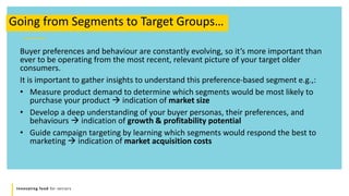 Innovating food for seniors
Buyer preferences and behaviour are constantly evolving, so it’s more important than
ever to be operating from the most recent, relevant picture of your target older
consumers.
It is important to gather insights to understand this preference-based segment e.g.,:
• Measure product demand to determine which segments would be most likely to
purchase your product  indication of market size
• Develop a deep understanding of your buyer personas, their preferences, and
behaviours  indication of growth & profitability potential
• Guide campaign targeting by learning which segments would respond the best to
marketing  indication of market acquisition costs
Going from Segments to Target Groups…
 