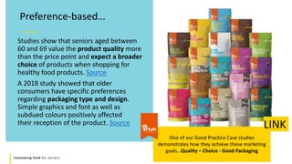 Innovating food for seniors
Studies show that seniors aged between
60 and 69 value the product quality more
than the price point and expect a broader
choice of products when shopping for
healthy food products. Source
A 2018 study showed that older
consumers have specific preferences
regarding packaging type and design.
Simple graphics and font as well as
subdued colours positively affected
their reception of the product. Source
Preference-based…
One of our Good Practice Case studies
demonstrates how they achieve these marketing
goals…Quality – Choice - Good Packaging
LINK
 