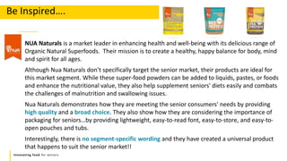 Innovating food for seniors
NUA Naturals is a market leader in enhancing health and well-being with its delicious range of
Organic Natural Superfoods. Their mission is to create a healthy, happy balance for body, mind
and spirit for all ages.
Although Nua Naturals don’t specifically target the senior market, their products are ideal for
this market segment. While these super-food powders can be added to liquids, pastes, or foods
and enhance the nutritional value, they also help supplement seniors' diets easily and combats
the challenges of malnutrition and swallowing issues.
Nua Naturals demonstrates how they are meeting the senior consumers' needs by providing
high quality and a broad choice. They also show how they are considering the importance of
packaging for seniors…by providing lightweight, easy-to-read font, easy-to-store, and easy-to-
open pouches and tubs.
Interestingly, there is no segment-specific wording and they have created a universal product
that happens to suit the senior market!!
Be Inspired….
 
