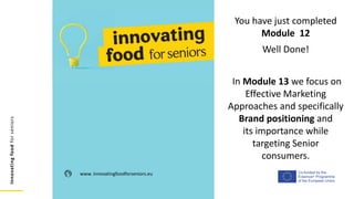 Co-funded by the
Erasmus+ Programme
of the European Union
Innovating
food
for
seniors
www. innovatingfoodforseniors.eu
You have just completed
Module 12
Well Done!
In Module 13 we focus on
Effective Marketing
Approaches and specifically
Brand positioning and
its importance while
targeting Senior
consumers.
 